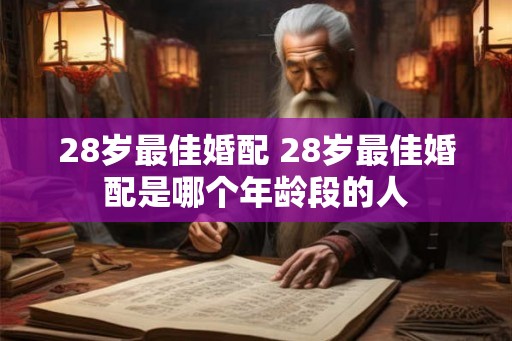 28岁最佳婚配 28岁最佳婚配是哪个年龄段的人 28岁最佳婚配 28岁最佳婚配是哪个年龄段的人