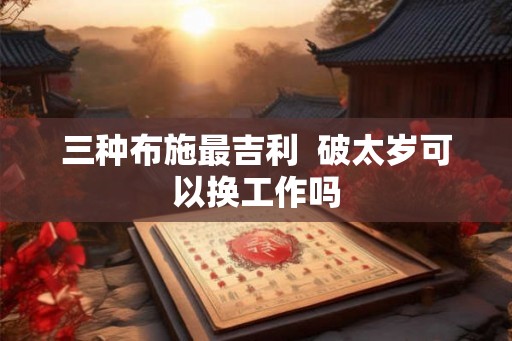 三种布施最吉利 破太岁可以换工作吗 三种布施最吉利 破太岁可以换工作吗