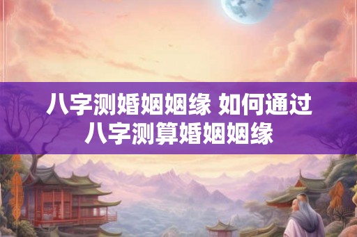 八字测婚姻姻缘 如何通过八字测算婚姻姻缘