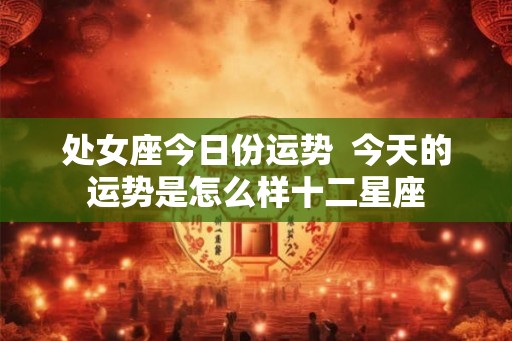 处女座今日份运势 今天的运势是怎么样十二星座 处女座今日份运势 今天的运势是怎么样十二星座
