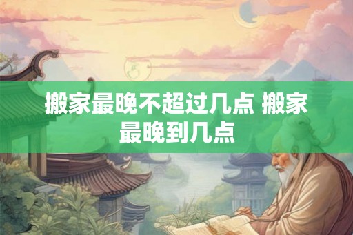 搬家最晚不超过几点 搬家最晚到几点 搬家最晚不超过几点 搬家最晚到几点