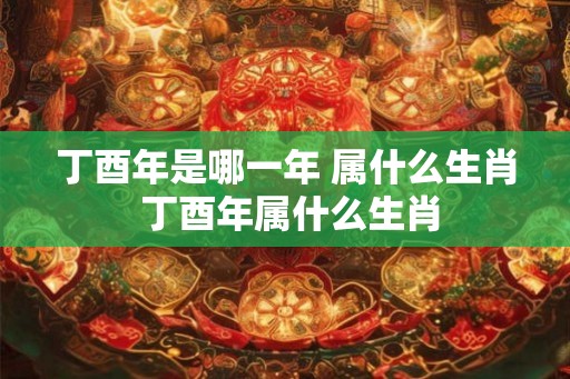 丁酉年是哪一年 属什么生肖 丁酉年属什么生肖