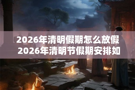 2026年清明假期怎么放假 2026年清明节假期安排如何