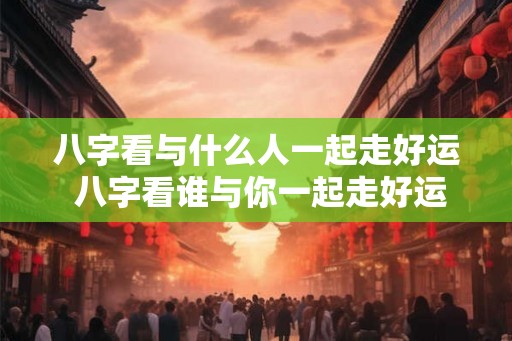 八字看与什么人一起走好运 八字看谁与你一起走好运