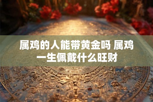 属鸡的人能带黄金吗 属鸡一生佩戴什么旺财