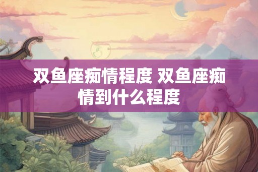 双鱼座痴情程度 双鱼座痴情到什么程度 双鱼座痴情程度 双鱼座痴情到什么程度
