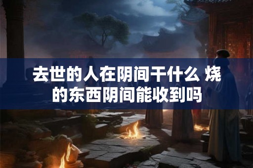去世的人在阴间干什么 烧的东西阴间能收到吗