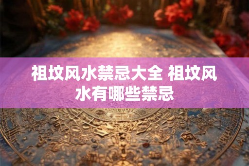 祖坟风水禁忌大全 祖坟风水有哪些禁忌
