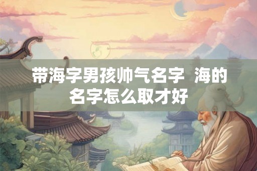 带海字男孩帅气名字  海的名字怎么取才好