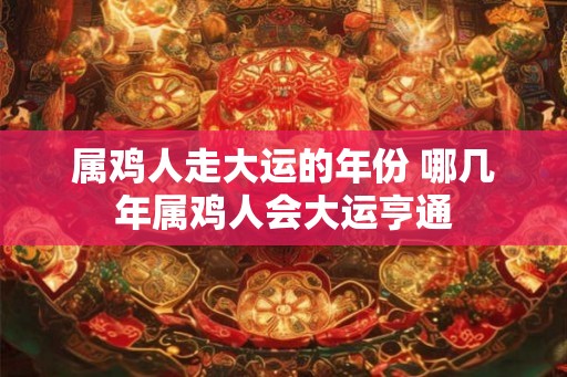 属鸡人走大运的年份 哪几年属鸡人会大运亨通 属鸡人走大运的年份 哪几年属鸡人会大运亨通