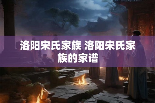 洛阳宋氏家族 洛阳宋氏家族的家谱