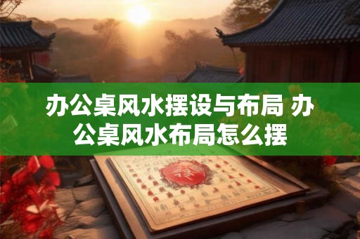 办公桌风水摆设与布局 办公桌风水布局怎么摆