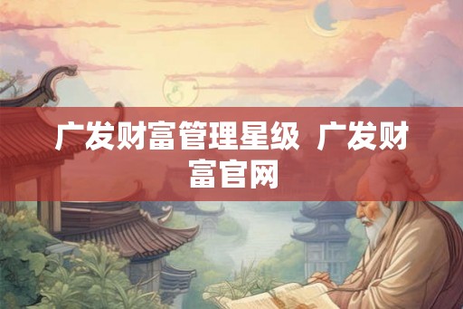 广发财富管理星级 广发财富官网 广发财富管理星级 广发财富官网