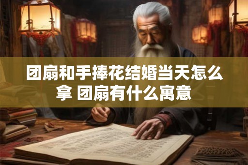 团扇和手捧花结婚当天怎么拿 团扇有什么寓意