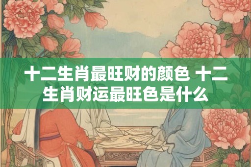 十二生肖最旺财的颜色 十二生肖财运最旺色是什么
