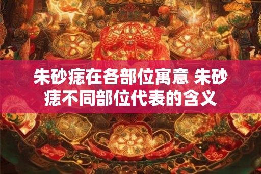 朱砂痣在各部位寓意 朱砂痣不同部位代表的含义 朱砂痣在各部位寓意 朱砂痣不同部位代表的含义