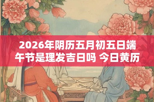 2026年阴历五月初五日端午节是理发吉日吗 今日黄历宜剪头发不