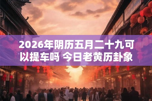 2026年阴历五月二十九可以提车吗 今日老黄历卦象