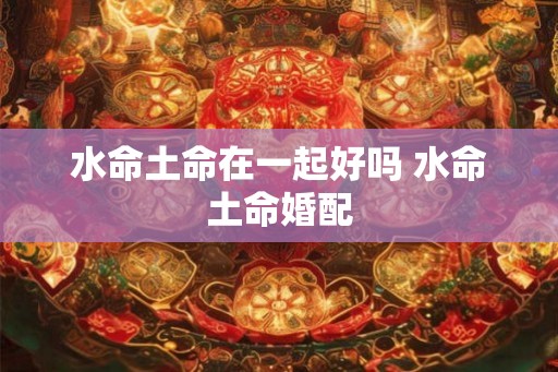 水命土命在一起好吗 水命土命婚配