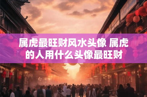 属虎最旺财风水头像 属虎的人用什么头像最旺财