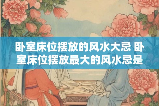 卧室床位摆放的风水大忌 卧室床位摆放最大的风水忌是什么