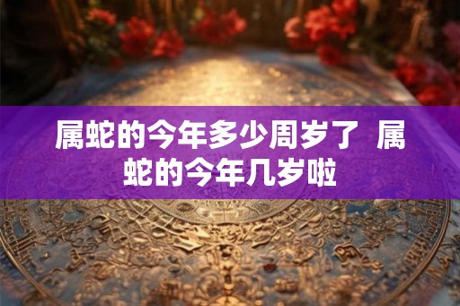 属蛇的今年多少周岁了  属蛇的今年几岁啦