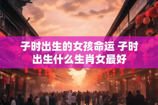子时出生的女孩命运 子时出生什么生肖女最好