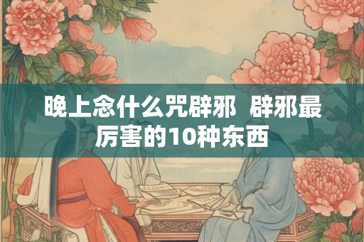 晚上念什么咒辟邪  辟邪最厉害的10种东西