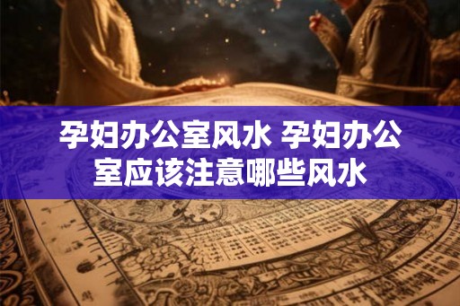 孕妇办公室风水 孕妇办公室应该注意哪些风水