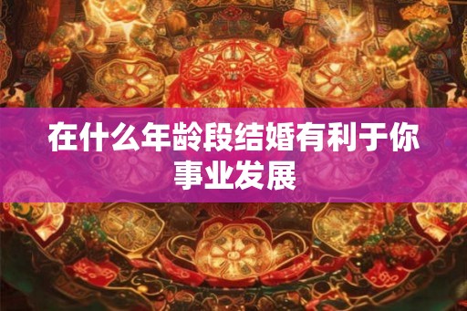 在什么年龄段结婚有利于你事业发展