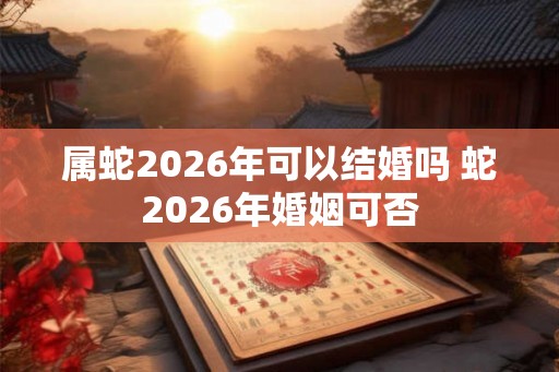 属蛇2026年可以结婚吗 蛇2026年婚姻可否