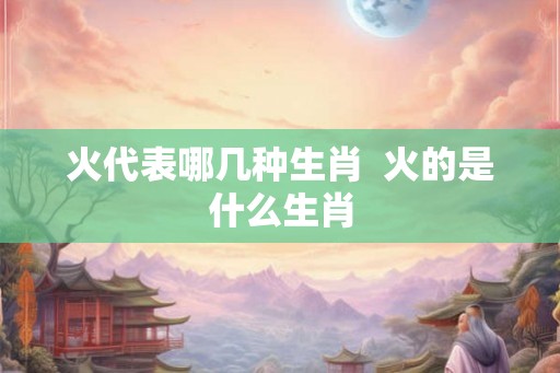 火代表哪几种生肖  火的是什么生肖