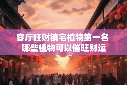 客厅旺财镇宅植物第一名 哪些植物可以催旺财运