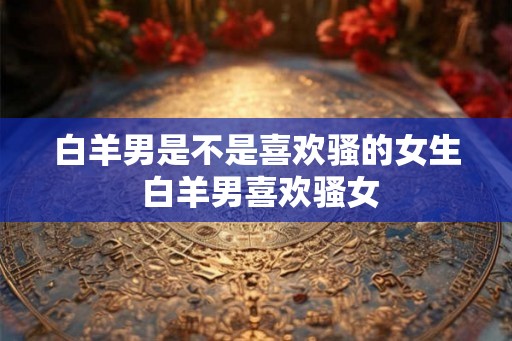 白羊男是不是喜欢骚的女生 白羊男喜欢骚女