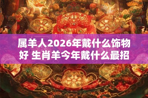属羊人2026年戴什么饰物好 生肖羊今年戴什么最招财