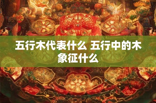 五行木代表什么 五行中的木象征什么