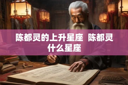 陈都灵的上升星座 陈都灵什么星座 陈都灵的上升星座 陈都灵什么星座