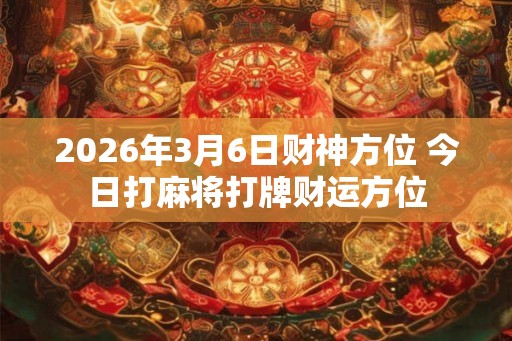 2026年3月6日财神方位 今日打麻将打牌财运方位