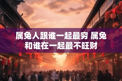 属兔人跟谁一起最穷 属兔和谁在一起最不旺财