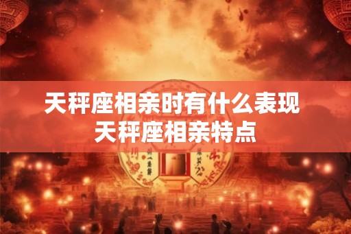 天秤座相亲时有什么表现 天秤座相亲特点