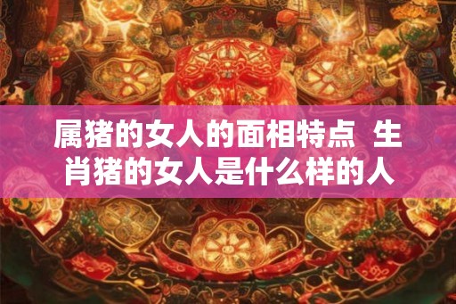 属猪的女人的面相特点  生肖猪的女人是什么样的人