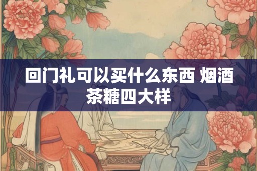 回门礼可以买什么东西 烟酒茶糖四大样