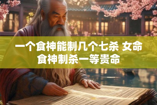 一个食神能制几个七杀 女命食神制杀一等贵命 一个食神能制几个七杀 女命食神制杀一等贵命