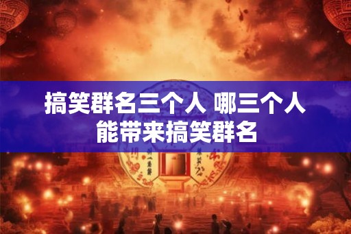 搞笑群名三个人 哪三个人能带来搞笑群名