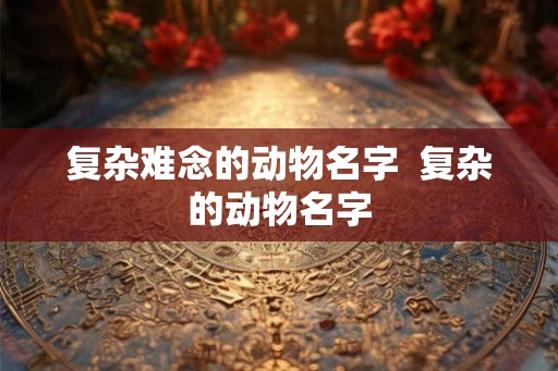 复杂难念的动物名字  复杂的动物名字