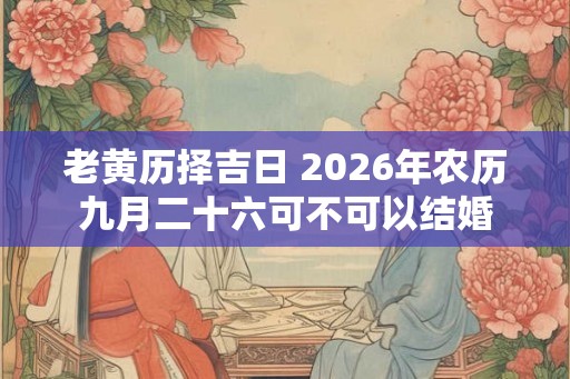 老黄历择吉日 2026年农历九月二十六可不可以结婚 老黄历择吉日 2026年农历九月二十六可不可以结婚