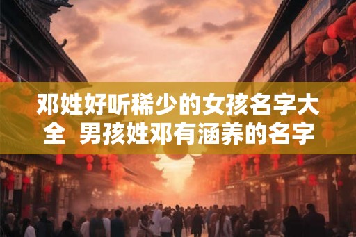 邓姓好听稀少的女孩名字大全  男孩姓邓有涵养的名字