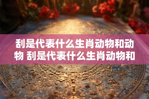 刮是代表什么生肖动物和动物 刮是代表什么生肖动物和动物的动物