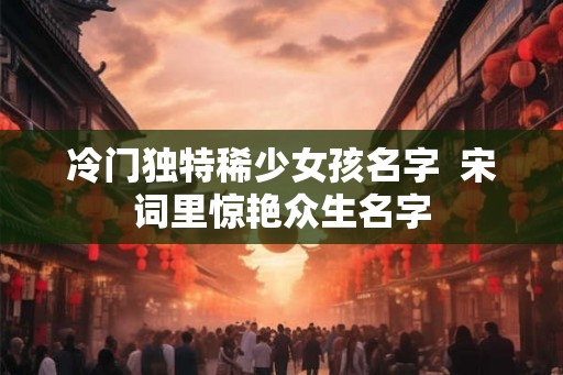 冷门独特稀少女孩名字 宋词里惊艳众生名字 冷门独特稀少女孩名字 宋词里惊艳众生名字