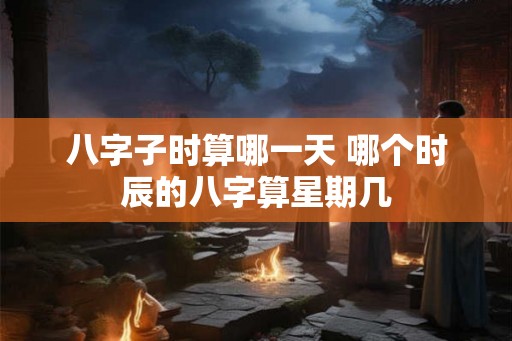 八字子时算哪一天 哪个时辰的八字算星期几